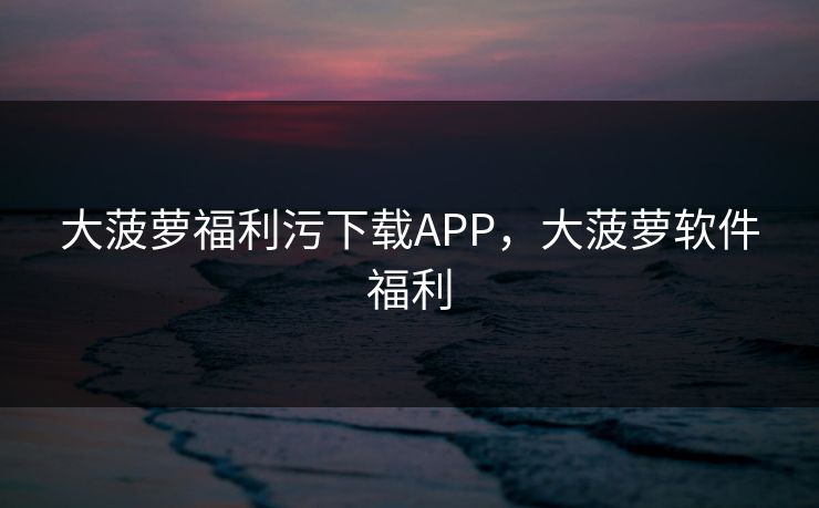 大菠萝福利污下载APP，大菠萝软件福利