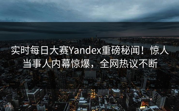 实时每日大赛Yandex重磅秘闻！惊人当事人内幕惊爆，全网热议不断