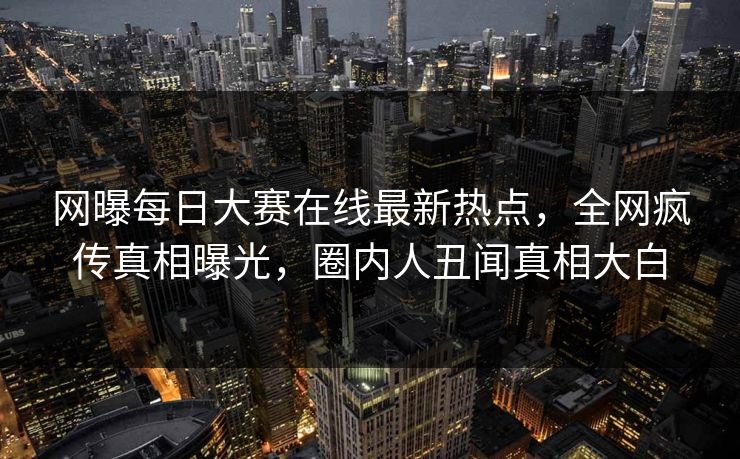 网曝每日大赛在线最新热点，全网疯传真相曝光，圈内人丑闻真相大白