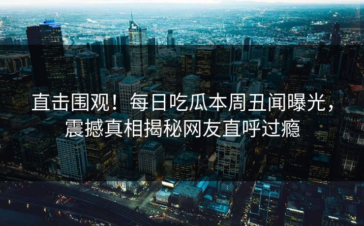 直击围观！每日吃瓜本周丑闻曝光，震撼真相揭秘网友直呼过瘾