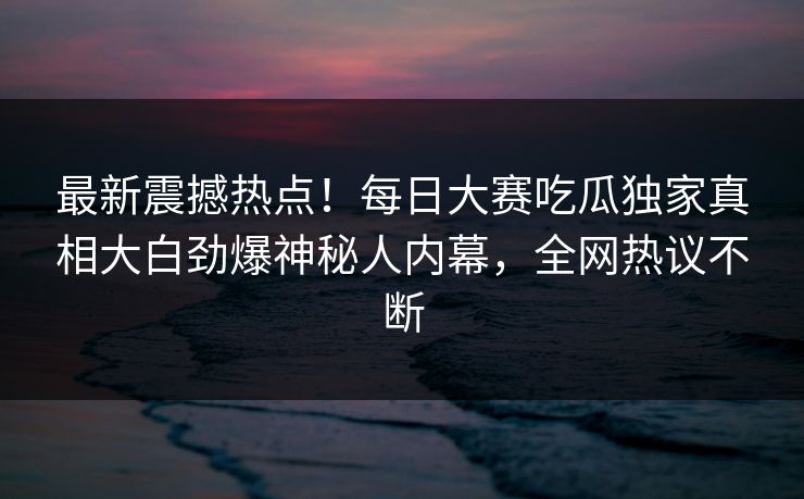 最新震撼热点！每日大赛吃瓜独家真相大白劲爆神秘人内幕，全网热议不断