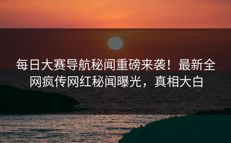 每日大赛导航秘闻重磅来袭！最新全网疯传网红秘闻曝光，真相大白