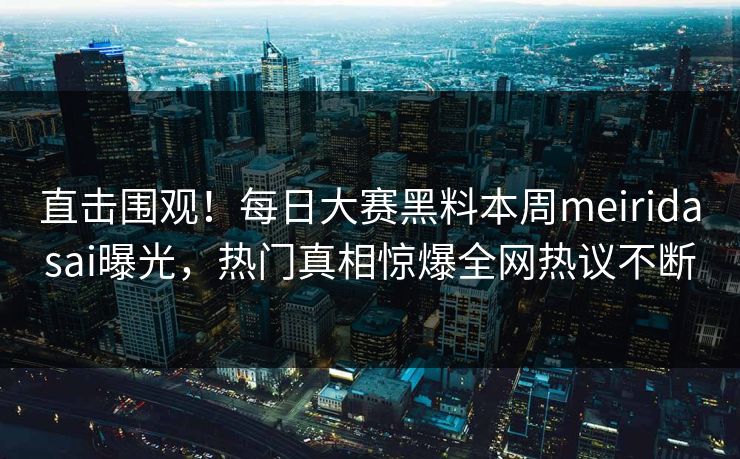 直击围观！每日大赛黑料本周meiridasai曝光，热门真相惊爆全网热议不断