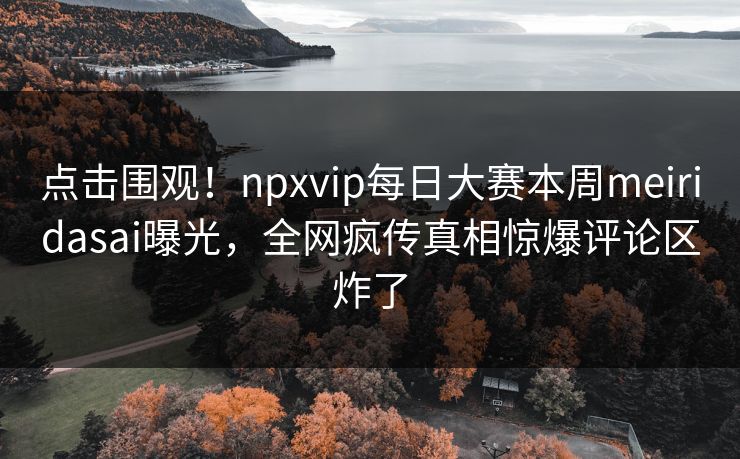 点击围观！npxvip每日大赛本周meiridasai曝光，全网疯传真相惊爆评论区炸了