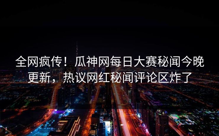 全网疯传！瓜神网每日大赛秘闻今晚更新，热议网红秘闻评论区炸了