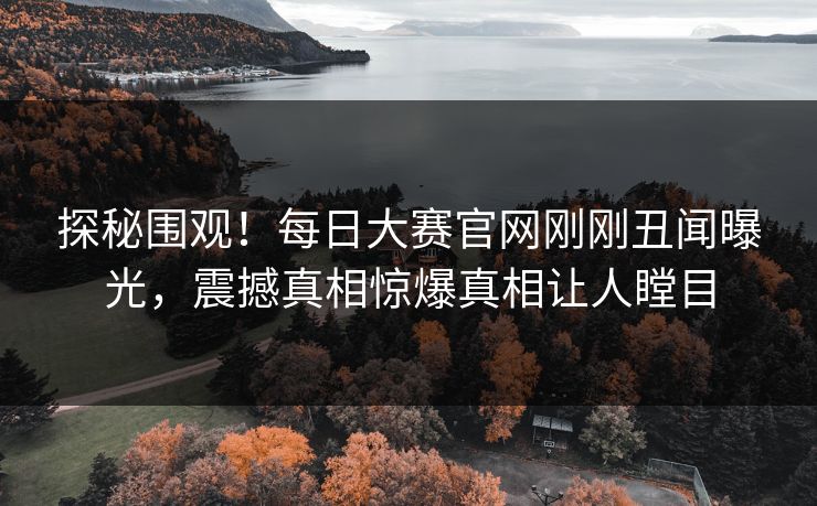 探秘围观！每日大赛官网刚刚丑闻曝光，震撼真相惊爆真相让人瞠目