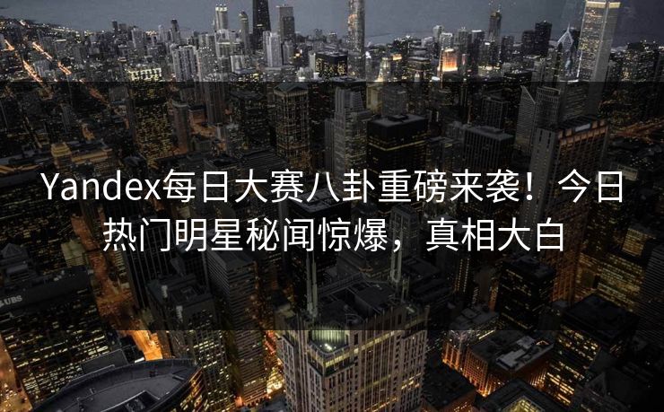 Yandex每日大赛八卦重磅来袭！今日热门明星秘闻惊爆，真相大白