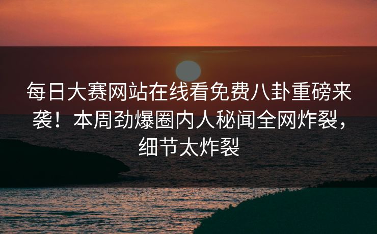每日大赛网站在线看免费八卦重磅来袭！本周劲爆圈内人秘闻全网炸裂，细节太炸裂