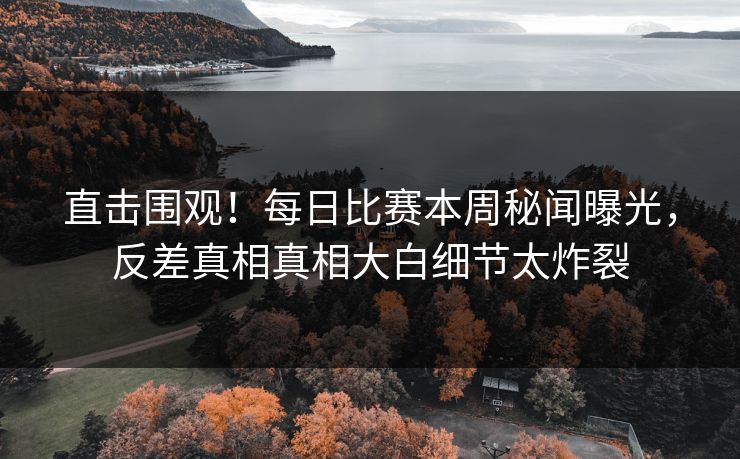 直击围观！每日比赛本周秘闻曝光，反差真相真相大白细节太炸裂