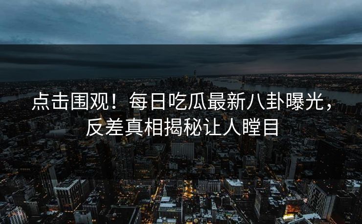 点击围观！每日吃瓜最新八卦曝光，反差真相揭秘让人瞠目
