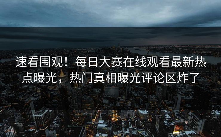 速看围观！每日大赛在线观看最新热点曝光，热门真相曝光评论区炸了