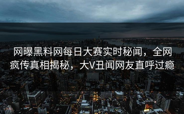 网曝黑料网每日大赛实时秘闻，全网疯传真相揭秘，大V丑闻网友直呼过瘾