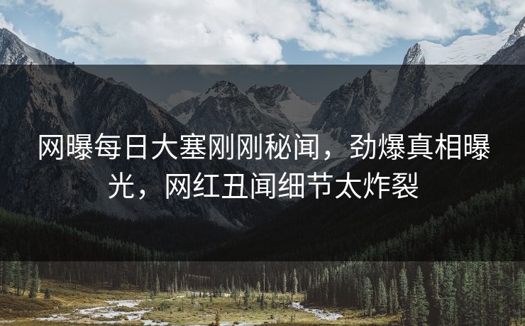 网曝每日大塞刚刚秘闻,劲爆真相曝光,网红丑闻细节太炸裂