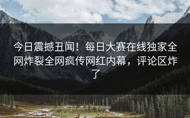 今日震撼丑闻!每日大赛在线独家全网炸裂全网疯传网红内幕,评论区炸了