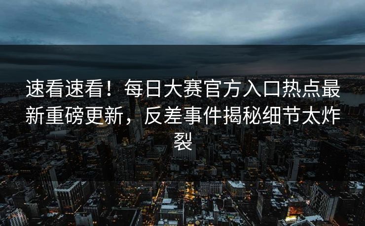 速看速看!每日大赛官方入口热点最新重磅更新,反差事件揭秘细节太炸裂