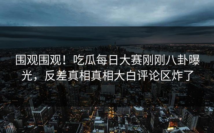 围观围观!吃瓜每日大赛刚刚八卦曝光,反差真相真相大白评论区炸了