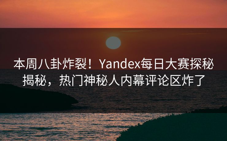 本周八卦炸裂!Yandex每日大赛探秘揭秘,热门神秘人内幕评论区炸了