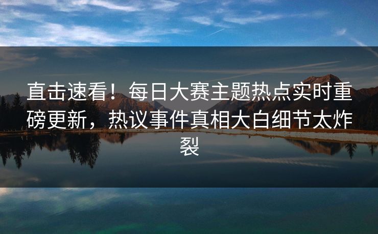 直击速看!每日大赛主题热点实时重磅更新,热议事件真相大白细节太炸裂