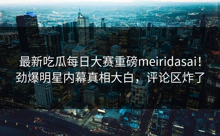 最新吃瓜每日大赛重磅meiridasai!劲爆明星内幕真相大白,评论区炸了