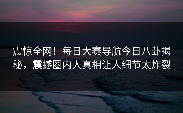 震惊全网!每日大赛导航今日八卦揭秘,震撼圈内人真相让人细节太炸裂