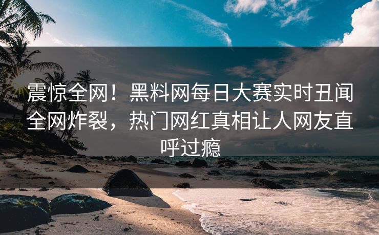 震惊全网！黑料网每日大赛实时丑闻全网炸裂，热门网红真相让人网友直呼过瘾