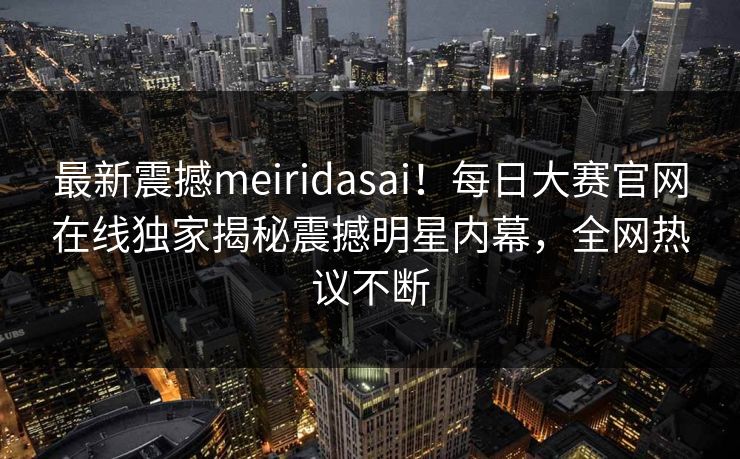 最新震撼meiridasai！每日大赛官网在线独家揭秘震撼明星内幕，全网热议不断