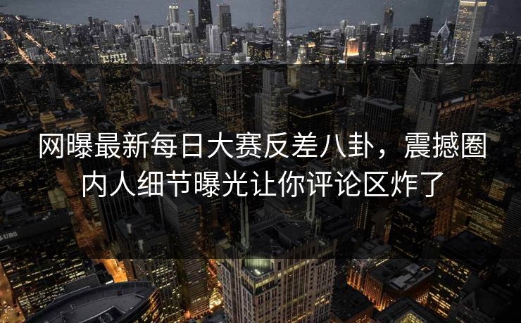 网曝最新每日大赛反差八卦，震撼圈内人细节曝光让你评论区炸了