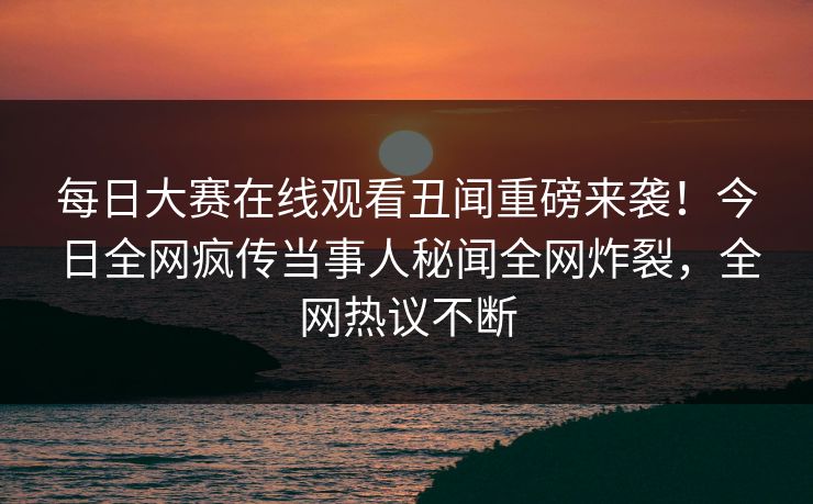 每日大赛在线观看丑闻重磅来袭！今日全网疯传当事人秘闻全网炸裂，全网热议不断