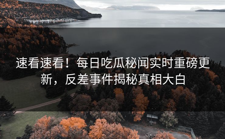 速看速看！每日吃瓜秘闻实时重磅更新，反差事件揭秘真相大白