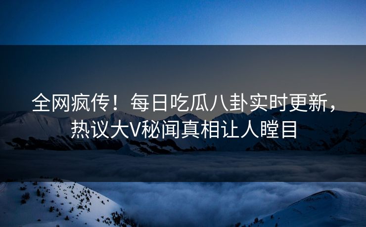 全网疯传！每日吃瓜八卦实时更新，热议大V秘闻真相让人瞠目