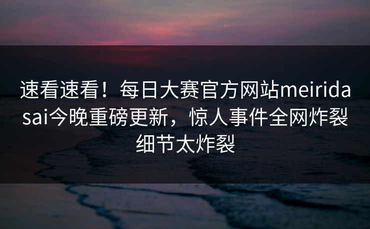 速看速看！每日大赛官方网站meiridasai今晚重磅更新，惊人事件全网炸裂细节太炸裂