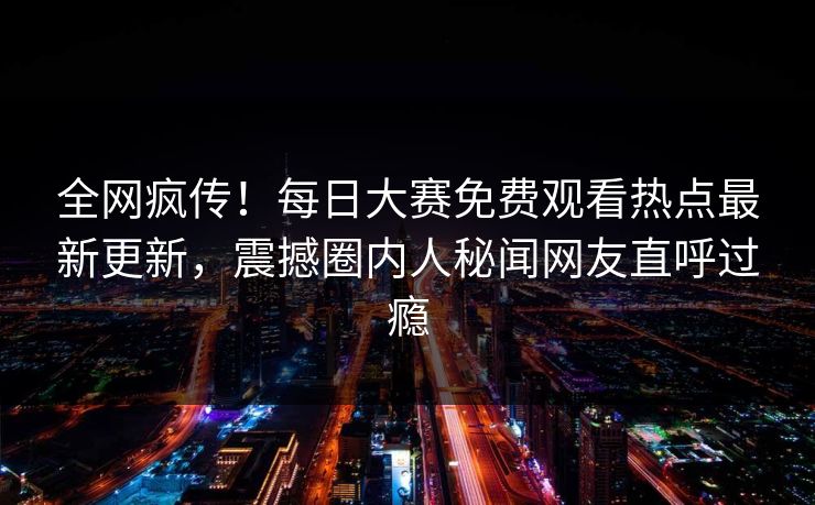 全网疯传！每日大赛免费观看热点最新更新，震撼圈内人秘闻网友直呼过瘾