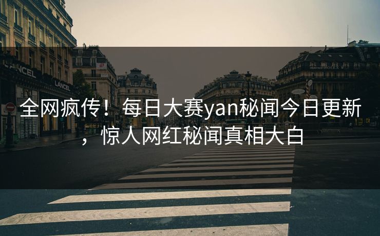 全网疯传！每日大赛yan秘闻今日更新，惊人网红秘闻真相大白