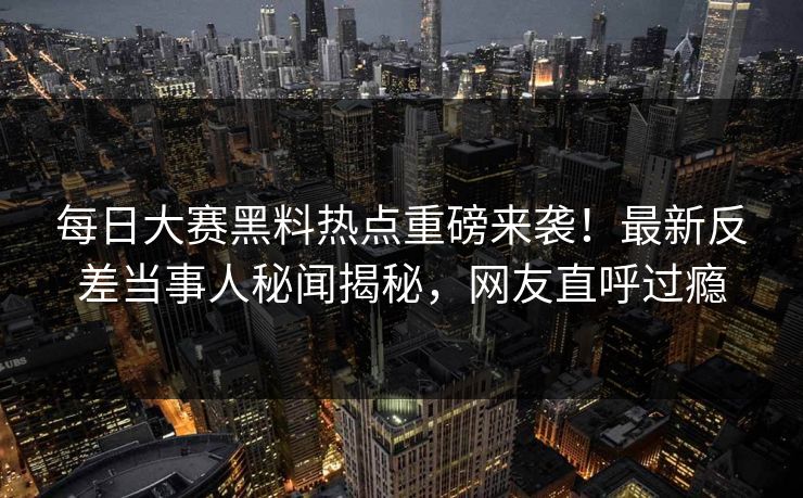 每日大赛黑料热点重磅来袭！最新反差当事人秘闻揭秘，网友直呼过瘾