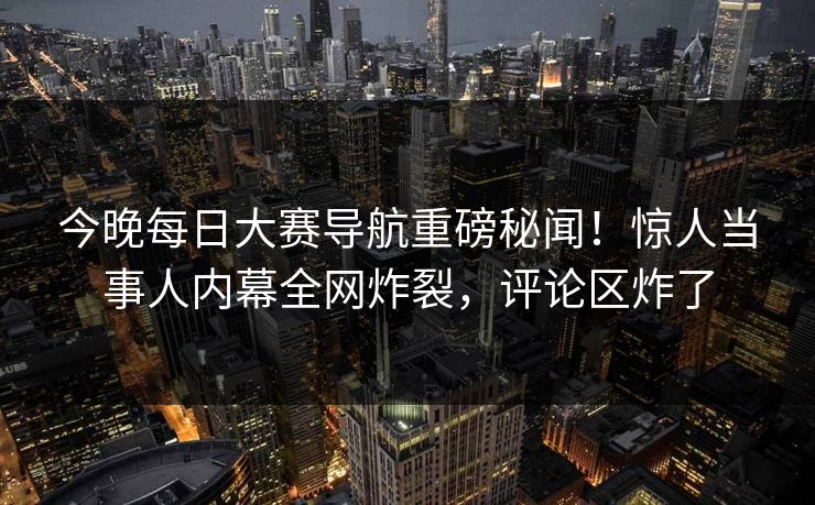 今晚每日大赛导航重磅秘闻！惊人当事人内幕全网炸裂，评论区炸了