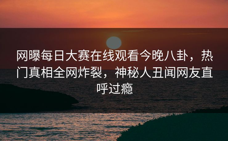 网曝每日大赛在线观看今晚八卦，热门真相全网炸裂，神秘人丑闻网友直呼过瘾