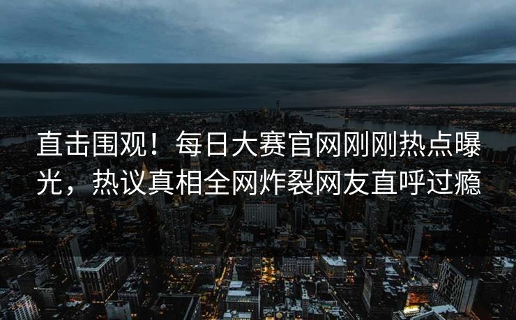 直击围观!每日大赛官网刚刚热点曝光,热议真相全网炸裂网友直呼过瘾