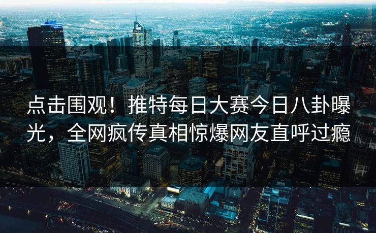 点击围观!推特每日大赛今日八卦曝光,全网疯传真相惊爆网友直呼过瘾