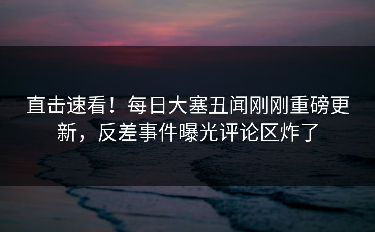 直击速看!每日大塞丑闻刚刚重磅更新,反差事件曝光评论区炸了
