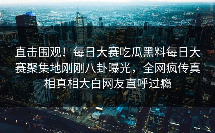 直击围观!每日大赛吃瓜黑料每日大赛聚集地刚刚八卦曝光,全网疯传真相真相大白网友直呼过瘾