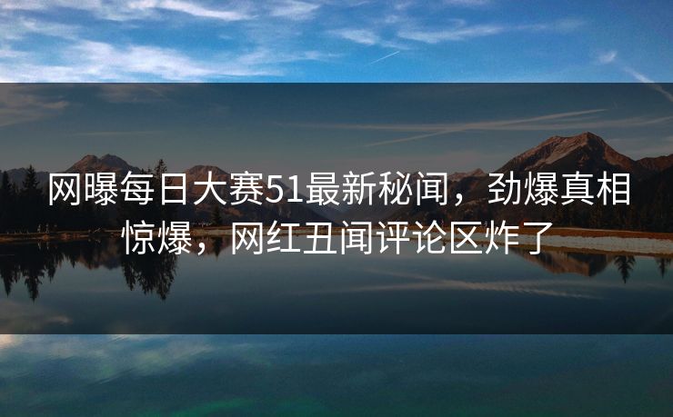 网曝每日大赛51最新秘闻,劲爆真相惊爆,网红丑闻评论区炸了