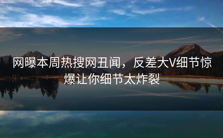 网曝本周热搜网丑闻,反差大V细节惊爆让你细节太炸裂