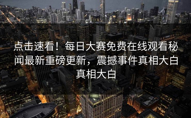 点击速看!每日大赛免费在线观看秘闻最新重磅更新,震撼事件真相大白真相大白