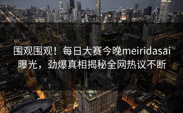围观围观！每日大赛今晚meiridasai曝光，劲爆真相揭秘全网热议不断