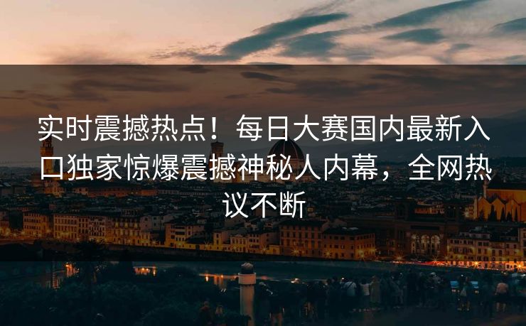 实时震撼热点！每日大赛国内最新入口独家惊爆震撼神秘人内幕，全网热议不断