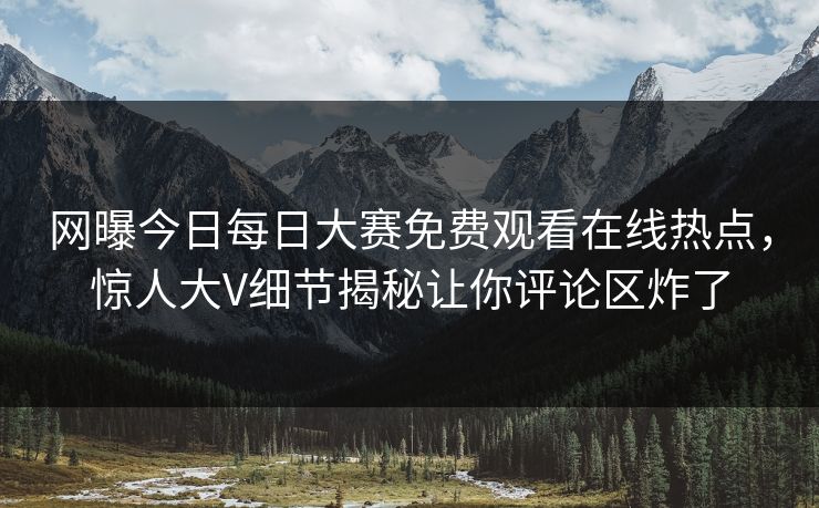 网曝今日每日大赛免费观看在线热点，惊人大V细节揭秘让你评论区炸了