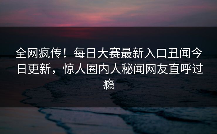 全网疯传！每日大赛最新入口丑闻今日更新，惊人圈内人秘闻网友直呼过瘾
