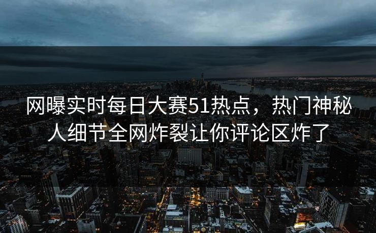 网曝实时每日大赛51热点，热门神秘人细节全网炸裂让你评论区炸了