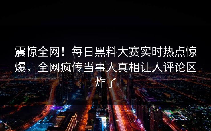 震惊全网！每日黑料大赛实时热点惊爆，全网疯传当事人真相让人评论区炸了