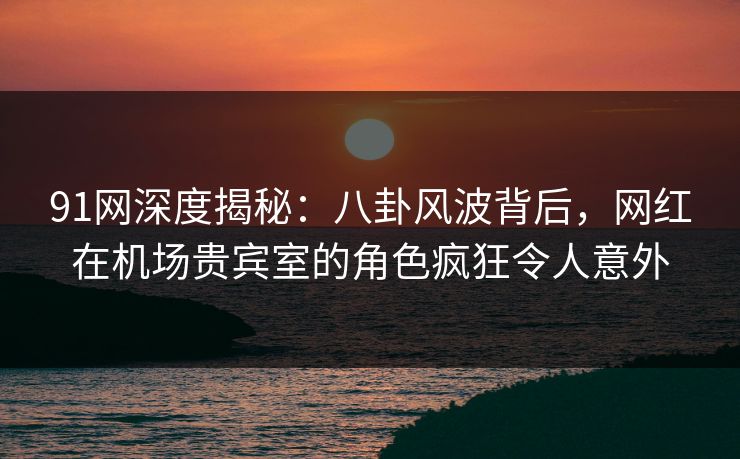 91网深度揭秘：八卦风波背后，网红在机场贵宾室的角色疯狂令人意外